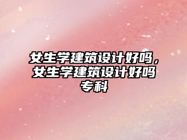 女生學(xué)建筑設(shè)計(jì)好嗎，女生學(xué)建筑設(shè)計(jì)好嗎專科