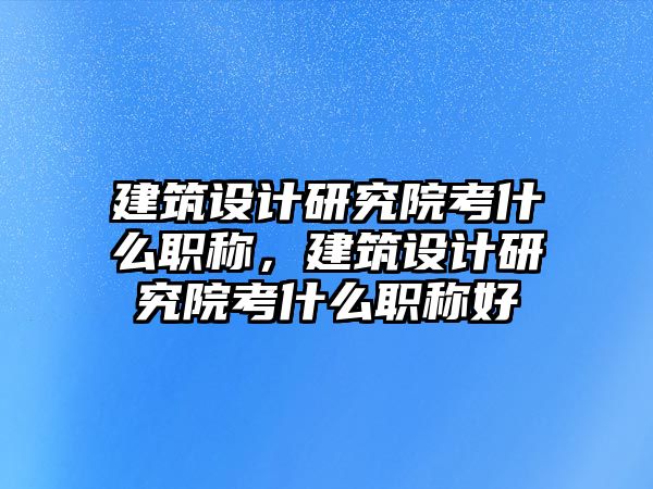 建筑設(shè)計(jì)研究院考什么職稱(chēng)，建筑設(shè)計(jì)研究院考什么職稱(chēng)好