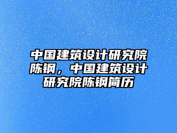 中國建筑設(shè)計(jì)研究院陳鋼，中國建筑設(shè)計(jì)研究院陳鋼簡歷