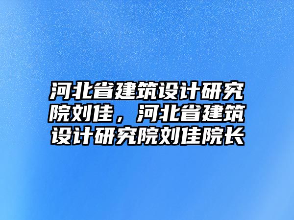 河北省建筑設(shè)計(jì)研究院劉佳，河北省建筑設(shè)計(jì)研究院劉佳院長(zhǎng)