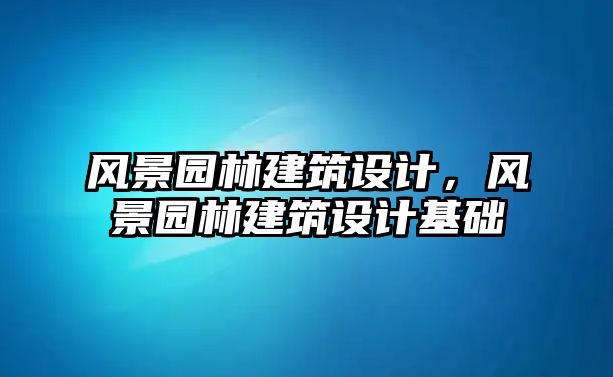 風(fēng)景園林建筑設(shè)計，風(fēng)景園林建筑設(shè)計基礎(chǔ)