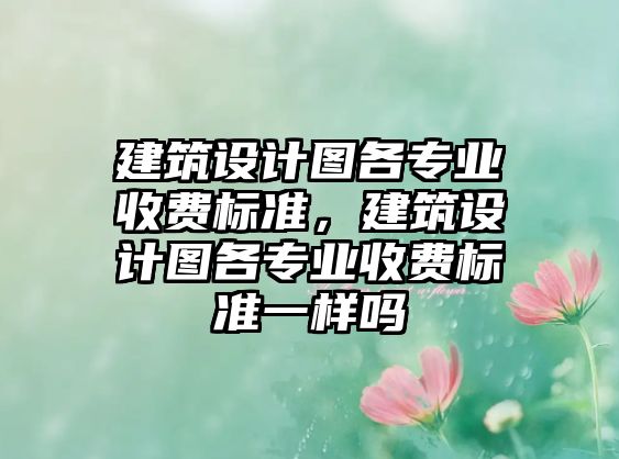 建筑設(shè)計(jì)圖各專業(yè)收費(fèi)標(biāo)準(zhǔn)，建筑設(shè)計(jì)圖各專業(yè)收費(fèi)標(biāo)準(zhǔn)一樣嗎