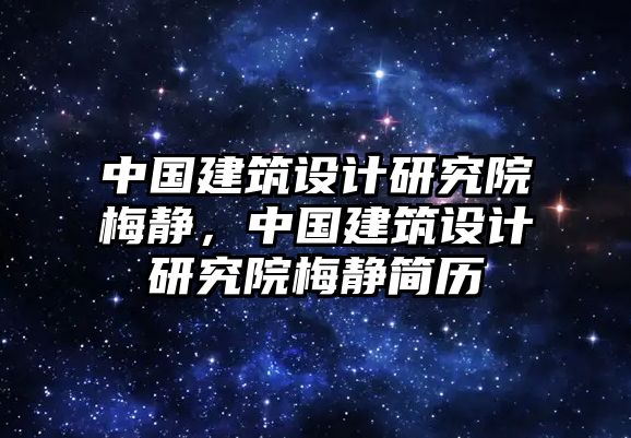 中國建筑設(shè)計(jì)研究院梅靜，中國建筑設(shè)計(jì)研究院梅靜簡歷