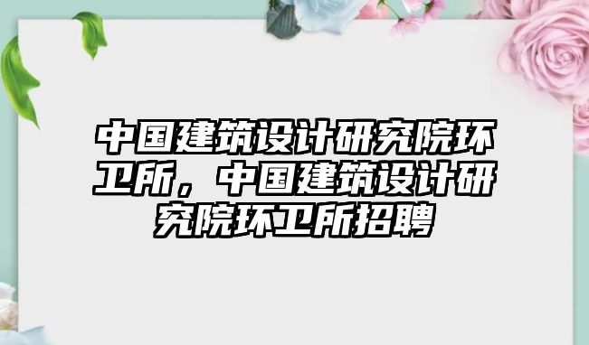 中國建筑設(shè)計(jì)研究院環(huán)衛(wèi)所，中國建筑設(shè)計(jì)研究院環(huán)衛(wèi)所招聘