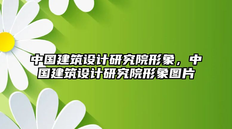 中國建筑設(shè)計(jì)研究院形象，中國建筑設(shè)計(jì)研究院形象圖片