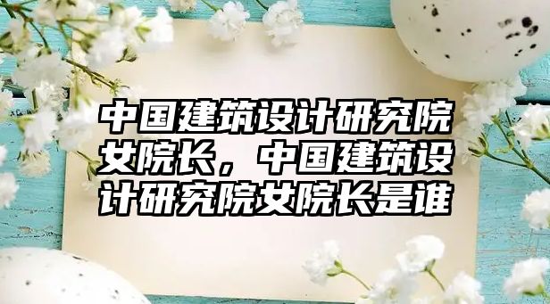 中國建筑設(shè)計(jì)研究院女院長，中國建筑設(shè)計(jì)研究院女院長是誰