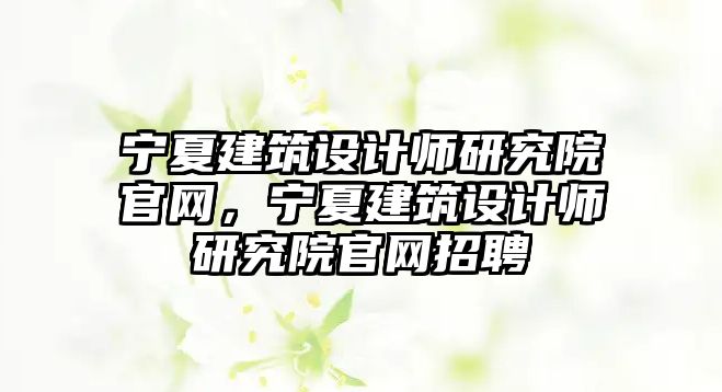 寧夏建筑設(shè)計(jì)師研究院官網(wǎng)，寧夏建筑設(shè)計(jì)師研究院官網(wǎng)招聘