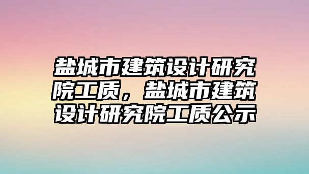 鹽城市建筑設(shè)計(jì)研究院工質(zhì)，鹽城市建筑設(shè)計(jì)研究院工質(zhì)公示