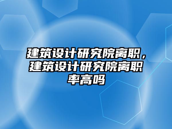 建筑設(shè)計研究院離職，建筑設(shè)計研究院離職率高嗎