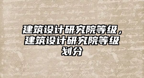 建筑設(shè)計(jì)研究院等級(jí)，建筑設(shè)計(jì)研究院等級(jí)劃分