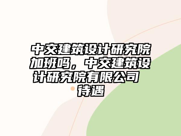 中交建筑設(shè)計研究院加班嗎，中交建筑設(shè)計研究院有限公司 待遇