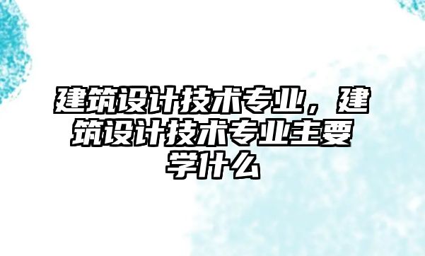 建筑設(shè)計技術(shù)專業(yè)，建筑設(shè)計技術(shù)專業(yè)主要學(xué)什么