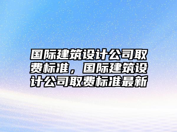 國(guó)際建筑設(shè)計(jì)公司取費(fèi)標(biāo)準(zhǔn)，國(guó)際建筑設(shè)計(jì)公司取費(fèi)標(biāo)準(zhǔn)最新