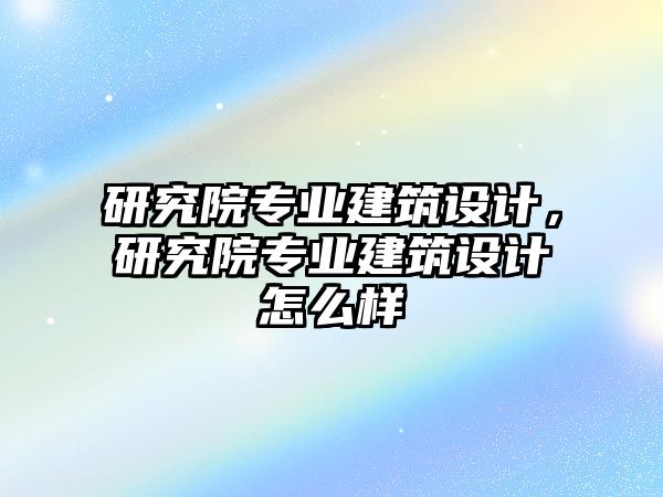 研究院專業(yè)建筑設(shè)計，研究院專業(yè)建筑設(shè)計怎么樣