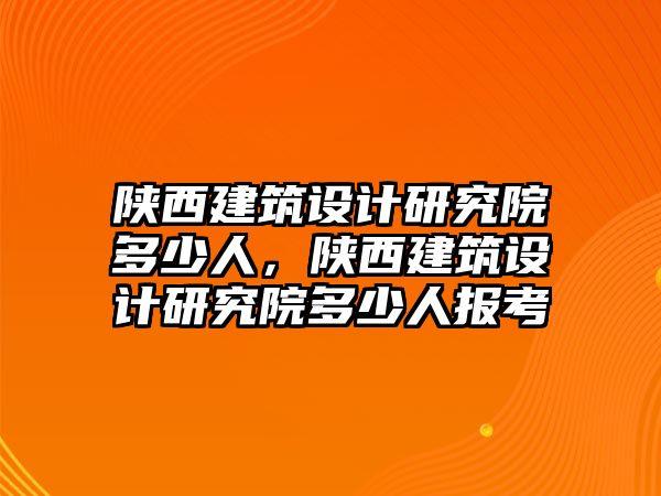 陜西建筑設(shè)計研究院多少人，陜西建筑設(shè)計研究院多少人報考