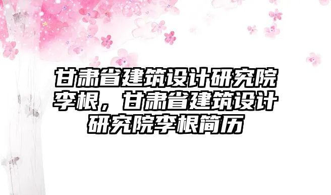 甘肅省建筑設(shè)計(jì)研究院李根，甘肅省建筑設(shè)計(jì)研究院李根簡歷