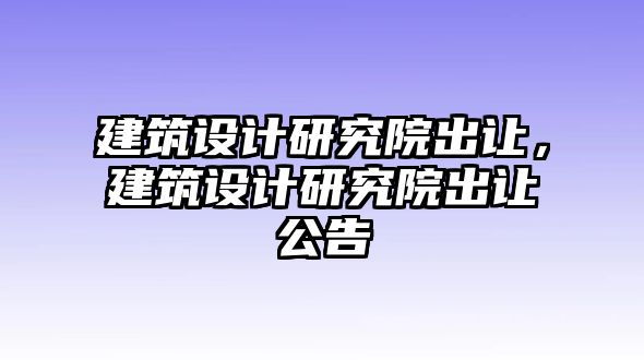 建筑設(shè)計(jì)研究院出讓，建筑設(shè)計(jì)研究院出讓公告