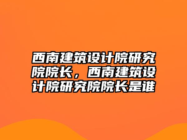 西南建筑設(shè)計(jì)院研究院院長，西南建筑設(shè)計(jì)院研究院院長是誰