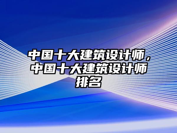 中國十大建筑設(shè)計(jì)師，中國十大建筑設(shè)計(jì)師排名