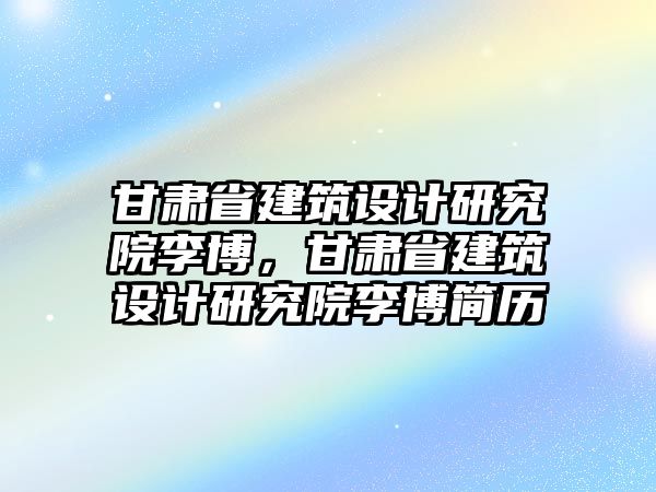 甘肅省建筑設(shè)計(jì)研究院李博，甘肅省建筑設(shè)計(jì)研究院李博簡歷