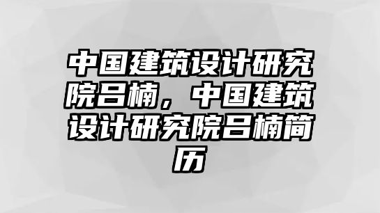 中國建筑設(shè)計(jì)研究院呂楠，中國建筑設(shè)計(jì)研究院呂楠簡歷