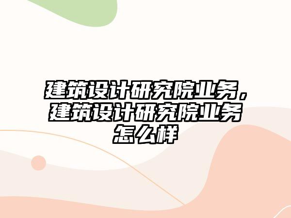 建筑設(shè)計(jì)研究院業(yè)務(wù)，建筑設(shè)計(jì)研究院業(yè)務(wù)怎么樣