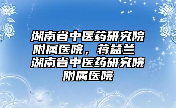 湖南省中醫(yī)藥研究院附屬醫(yī)院，蔣益蘭 湖南省中醫(yī)藥研究院附屬醫(yī)院