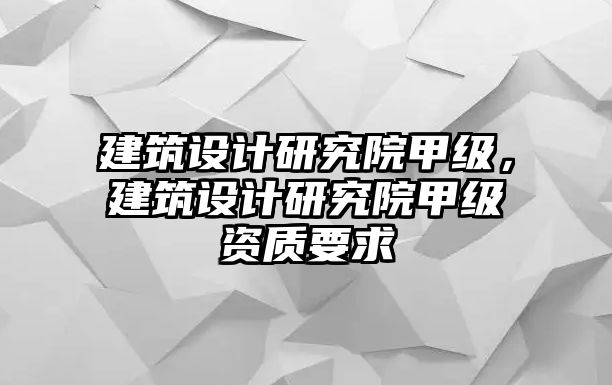 建筑設(shè)計(jì)研究院甲級，建筑設(shè)計(jì)研究院甲級資質(zhì)要求