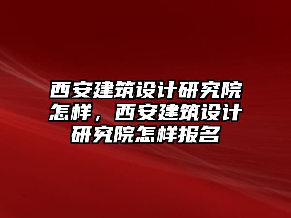 西安建筑設(shè)計研究院怎樣，西安建筑設(shè)計研究院怎樣報名