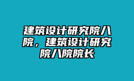 建筑設(shè)計(jì)研究院八院，建筑設(shè)計(jì)研究院八院院長(zhǎng)