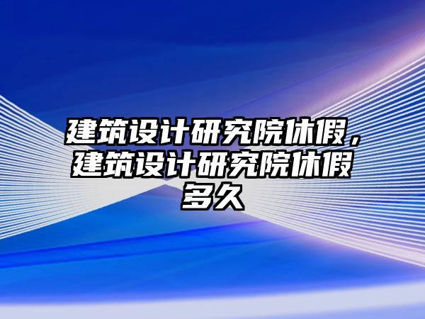 建筑設(shè)計(jì)研究院休假，建筑設(shè)計(jì)研究院休假多久