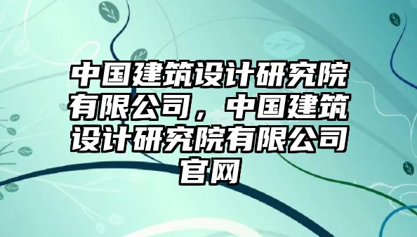 中國(guó)建筑設(shè)計(jì)研究院有限公司，中國(guó)建筑設(shè)計(jì)研究院有限公司官網(wǎng)