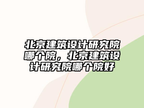 北京建筑設(shè)計(jì)研究院哪個(gè)院，北京建筑設(shè)計(jì)研究院哪個(gè)院好