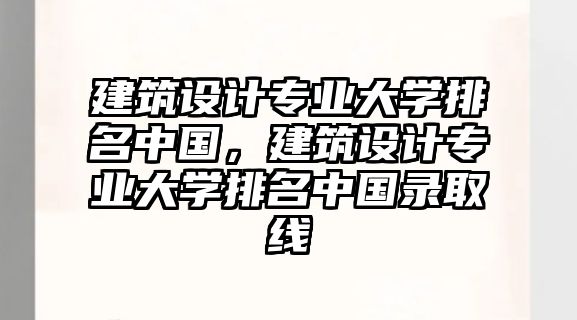 建筑設(shè)計(jì)專業(yè)大學(xué)排名中國，建筑設(shè)計(jì)專業(yè)大學(xué)排名中國錄取線