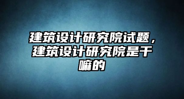 建筑設(shè)計(jì)研究院試題，建筑設(shè)計(jì)研究院是干嘛的