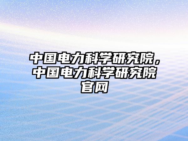 中國電力科學(xué)研究院，中國電力科學(xué)研究院官網(wǎng)