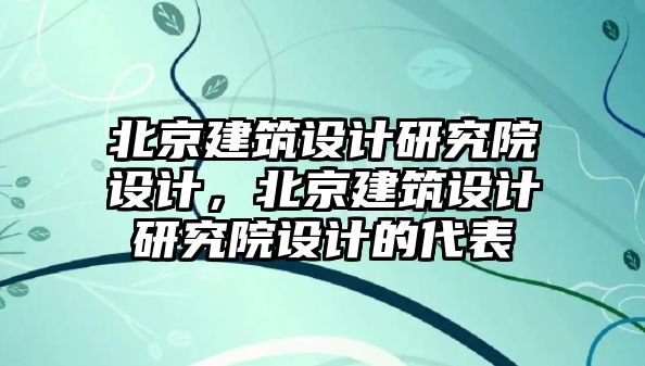 北京建筑設(shè)計研究院設(shè)計，北京建筑設(shè)計研究院設(shè)計的代表