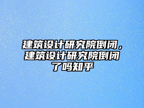 建筑設(shè)計研究院倒閉，建筑設(shè)計研究院倒閉了嗎知乎