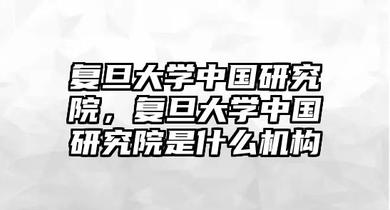 復(fù)旦大學(xué)中國(guó)研究院，復(fù)旦大學(xué)中國(guó)研究院是什么機(jī)構(gòu)