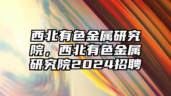 西北有色金屬研究院，西北有色金屬研究院2024招聘