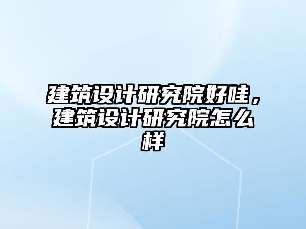 建筑設(shè)計(jì)研究院好哇，建筑設(shè)計(jì)研究院怎么樣