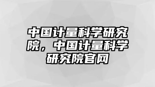 中國計量科學研究院，中國計量科學研究院官網(wǎng)