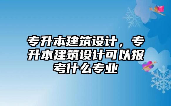 專升本建筑設(shè)計(jì)，專升本建筑設(shè)計(jì)可以報(bào)考什么專業(yè)