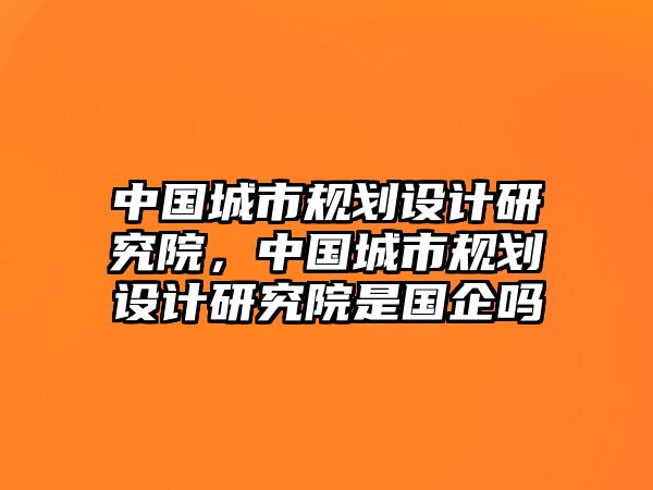 中國城市規(guī)劃設(shè)計研究院，中國城市規(guī)劃設(shè)計研究院是國企嗎