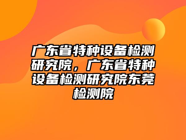 廣東省特種設備檢測研究院，廣東省特種設備檢測研究院東莞檢測院