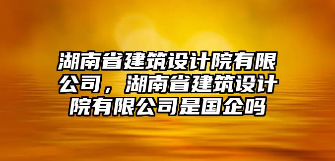 湖南省建筑設(shè)計(jì)院有限公司，湖南省建筑設(shè)計(jì)院有限公司是國(guó)企嗎