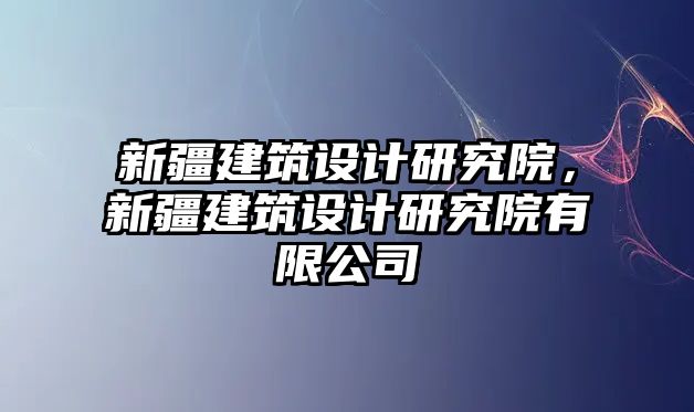 新疆建筑設(shè)計研究院，新疆建筑設(shè)計研究院有限公司