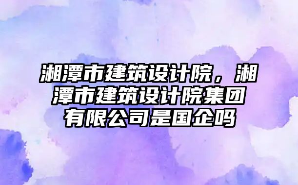 湘潭市建筑設(shè)計院，湘潭市建筑設(shè)計院集團有限公司是國企嗎