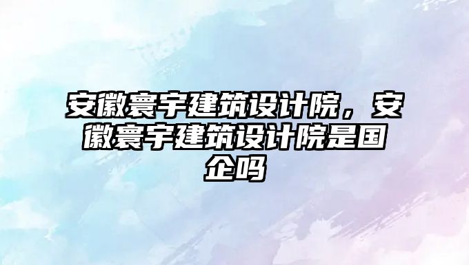 安徽寰宇建筑設計院，安徽寰宇建筑設計院是國企嗎