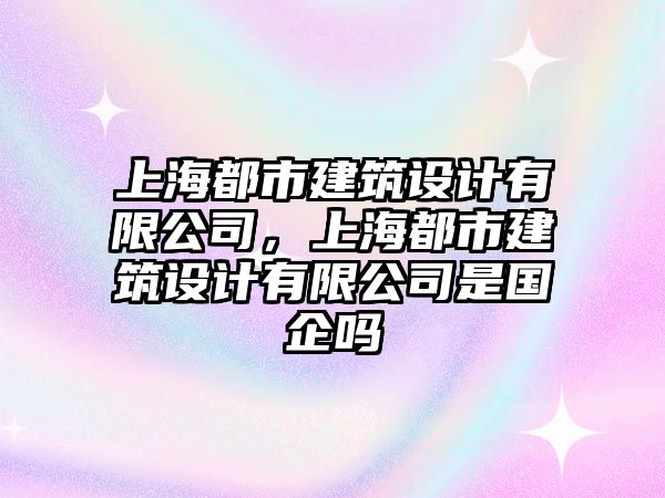 上海都市建筑設(shè)計(jì)有限公司，上海都市建筑設(shè)計(jì)有限公司是國(guó)企嗎